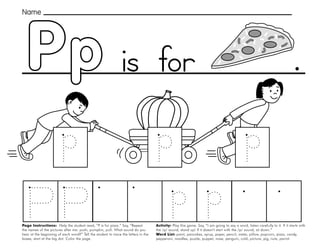 39
Pp
Page Instructions: Help the student read, “P is for pizza.” Say, ”Repeat
the names of the pictures after me: push, pumpkin, pull. What sound do you
hear at the beginning of each word?” Tell the student to trace the letters in the
boxes, start at the big dot. Color the page.
Activity: Play this game. Say, “I am going to say a word, listen carefully to it. If it starts with
the /p/ sound, stand up! If it doesn’t start with the /p/ sound, sit down.”
Word List: paint, pancakes, syrup, paper, pencil, water, pillow, popcorn, pizza, candy,
pepperoni, noodles, puzzle, puppet, nose, penguin, cold, picture, pig, nuts, parrot.
.
Name
is for
 
