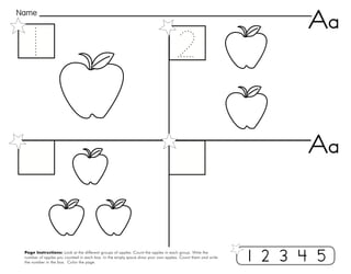 4
Page Instructions: Look at the different groups of apples. Count the apples in each group. Write the
number of apples you counted in each box. In the empty space draw your own apples. Count them and write
the number in the box. Color the page.
Name
Aa
1 2 3 4 5
Aa
 