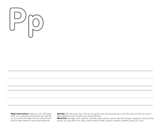 40
Page Instructions: Make your own “Pp” page.
Draw or cut and paste pictures that start with the
/p/ sound onto the page. Use the writing lines to
practice letter shapes or copy simple sentences.
Activity: Play this game. Say, ”Let’s go around the room and everyone say a word that starts with the /p/ sound.“
Give additional clues if students are having difficulty.
Word List: package, paint, pajamas, pancake, paper, parents, parrot, peacock, penguin, pepperoni, penny, pickle,
picture, pie, pig, pillow, pin, pizza, plane, planet, poodle, popcorn, popsicle, presents, pretty, pull, push.
 