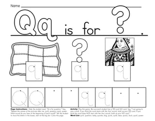 41
?
Qq
Page Instructions: Help the student read, “Q is for question.” Say,
”Repeat the names of the pictures after me: quilt, question mark, queen.
What sound do you hear at the beginning of each word?” Tell the student
to trace the letters in the boxes, start at the big dot. Color the page.
Activity: Play this game. Be sure each student has a YES and NO card. Say, ”I am going to
say a word. If you think the word starts with the /kw/ sound, hold up your YES card. If you
think the word does NOT start with the /kw/ sound, hold up your NO card.“
Word List: quilt, question, baby, quarter, dog, quick, quiet, bear, quack, duck, quail, queen.
.
?
Name
is for
 