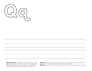 42
Page Instructions: Make your own “Qq” page. Draw, cut and
paste pictures that start with the /kw/ sound. Cut and paste words
with the letter Q from magazines or newspapers. Use the lines to
practice writing letters and/or copy simple words & sentences.
Activity: Play this game. Say, ”Let’s go around the room and everyone say a word that starts with
the /kw/ sound.“ Give additional clues if students are having difficulty.
Word List: quack, quail, quarter, queen, quench, question, quick, quickly, quiet, quilt, quit, quiver.
 