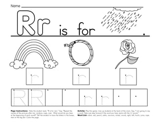 43
Rr
Page Instructions: Help the student read, “R is for rain.” Say, ”Repeat the
names of the pictures after me: rainbow, rope, rose. What sound do you hear
at the beginning of each word?” Tell the student to trace the letters in the boxes,
start at the big dot. Color the page.
Activity: Play this game. Line up students at the back of the room. Say, ”I am going to say
a word. Take one step forward if the word you hear starts with the /r/ sound.“
Word List: robot, red, pencil, radio, raccoon, nickel, round, right, left, lunch, juice, rope.
.
Name
is for
 