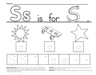 45
Ss
Page Instructions: Help the student read, “S is for snake.” Say, ”Repeat the
names of the pictures after me: sun, skateboard, star. What sound do you hear at
the beginning of each word?” Tell the student to trace the letters in the boxes, start
at the big dot. Color the page.
Activity: Play this game. Say, ”I am going to say a word. Clap your hands if the word
you hear starts with the /s/ sound. “
Word List: six, seven, five, socks, sandwich, red, summer, race, sleep, sun, parrot, sing.
.
Name
is for
 