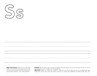 46
Page Instructions: Make your own “Ss” page.
Draw or cut and paste pictures that start with the
/s/ sound onto the page. Use the writing lines to
practice letter shapes or copy simple sentences.
Activity: Play this game. Say, ”Let’s go around the room and everyone say a word that starts with the /s/ sound.“
Give additional clues if students are having difficulty.
Word List: saddle, sail, salad, sand, sandwich, scary, seal, sea, secret, seesaw, seven, sit, six, skateboard, sleep,
snake, sock, space, stars, stick, stop, stretch, summer, sun, square, sing, September, Saturday, Sunday, sign, soft.
 