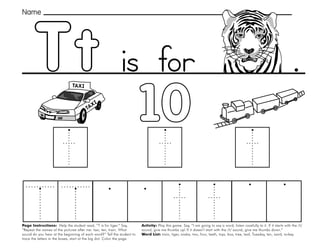 47
Tt
Page Instructions: Help the student read, “T is for tiger.” Say,
”Repeat the names of the pictures after me: taxi, ten, train. What
sound do you hear at the beginning of each word?” Tell the student to
trace the letters in the boxes, start at the big dot. Color the page.
Activity: Play this game. Say, “I am going to say a word, listen carefully to it. If it starts with the /t/
sound, give me thumbs up! If it doesn’t start with the /t/ sound, give me thumbs down.”
Word List: train, tiger, snake, two, four, teeth, toys, box, tree, leaf, Tuesday, ten, sand, turkey.
.
Name
is for
 