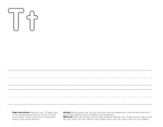 48
Page Instructions: Make your own “Tt” page. Draw
or cut and paste pictures that start with the /t/ sound
onto the page. Use the writing lines to practice letter
shapes or copy simple sentences.
Activity: Play this game. Say, ”Let’s go around the room and everyone say a word that starts with the /t/
sound.“ Give additional clues if students are having difficulty.
Word List: table, tail, tall, tape, taxi, tea, teeth, telephone, television, ten, tie, tiger, tomato, tongue, tooth,
top, toys, tractor, trail, train, treasure, tree, triangle, trucks, trunk, tub, turkey, turtle, twins, two, Tuesday.
 