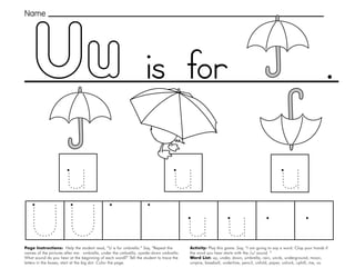 49
Uu
Page Instructions: Help the student read, “U is for umbrella.” Say, ”Repeat the
names of the pictures after me: umbrella, under the umbrella, upside-down umbrella.
What sound do you hear at the beginning of each word?” Tell the student to trace the
letters in the boxes, start at the big dot. Color the page.
Activity: Play this game. Say, ”I am going to say a word. Clap your hands if
the word you hear starts with the /u/ sound. “
Word List: up, under, down, umbrella, rain, uncle, underground, moon,
umpire, baseball, underline, pencil, unfold, paper, unlock, uphill, me, us.
.
Name
is for
 