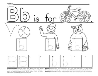 5
.
Page Instructions: Help the student read, “B is for bike.” Say, ”Repeat
the names of the pictures after me: ball, boy, bear. What sound do you
hear at the beginning of each word?” Tell the student to trace the letters
in the boxes, start at the big dot. Color the page.
Activity: Play this game. Say, “I am going to say a word, listen carefully to it. If it starts with the
/b/ sound, give me thumbs up! If it doesn’t start with the /b/ sound, give me thumbs down.”
Word List: baby, big, blue, bell, boy, table, bike, desk, book, cat, bird, fish, bed, hat, banana.
Name
is for
 