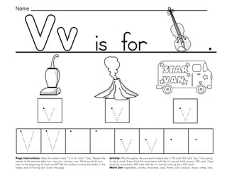 53
Vv
Page Instructions: Help the student read, “V is for violin.” Say, ”Repeat the
names of the pictures after me: vacuum, volcano, van. What sound do you
hear at the beginning of each word?” Tell the student to trace the letters in the
boxes, start at the big dot. Color the page.
Activity: Play this game. Be sure each student has a YES and NO card. Say, ”I am going
to say a word. If you think the word starts with the /v/ sound, hold up your YES card. If you
think the word does NOT start with the /v/ sound, hold up your NO card.“
Word List: vegetables, vanilla, chocolate, vase, flower, visit, volcano, moon, valley, vine.
.
Name
is for
 
