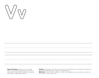 54
Page Instructions: Make your own “Vv” page.
Draw or cut and paste pictures that start with the /v/
sound onto the page. Use the writing lines to practice
letter shapes or copy simple sentences.
Activity: Play this game. Say, ”Let’s go around the room and everyone say a word that starts with the /v/
sound.“ Give additional clues if students are having difficulty.
Word List: vacuum, valentine, valley, van, vanilla, vase, vegetables, very, vest, video, vine, violin, visit,
visor, volcano, vowels, violet, voice.
 
