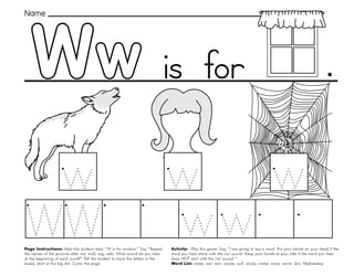 55
Ww
Page Instructions: Help the student read, “W is for window.” Say, ”Repeat
the names of the pictures after me: wolf, wig, web. What sound do you hear
at the beginning of each word?” Tell the student to trace the letters in the
boxes, start at the big dot. Color the page.
Activity: Play this game. Say, ”I am going to say a word. Put your hands on your head if the
word you hear starts with the /w/ sound. Keep your hands at your side if the word you hear
does NOT start with the /w/ sound.“
Word List: water, wet, rain, waves, surf, windy, winter, snow, worm, dirt, Wednesday.
.
Name
is for
 