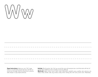 56
Page Instructions: Make your own “Ww” page.
Draw or cut and paste pictures that start with the /w/
sound onto the page. Use the writing lines to practice
letter shapes or copy simple sentences.
Activity: Play this game. Say, ”Let’s go around the room and everyone say a word that starts with the /w/
sound.“ Give additional clues if students are having difficulty.
Word List: wagon, walrus, warm, watch, water, watermelon, waterfall, waves, weather, web, welcome, wet,
whale, wheel, whistle, wide, wig, window, windy, winter, wishing well, wolf, word, world, worm, Wednesday.
 