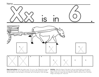 57
6
Xx
Page Instructions: Help the student read, “X is in six. Say, ”Repeat the names of
the pictures after me: six, ox. What sound do you hear at the end of each word?”
Tell the student to trace the letters in the boxes, start at the big dot. Color the page.
.
Activity: Make the shape of the letter X with your body! Stand up and make a
big X with your arms in the air and your legs wide apart. Make little x’s with your
fingers. Cross your wrists, then your elbows to make X’s with your arms. Find other
things in the shape of X. Have fun!
Name
is in
 