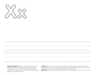 58
Page Instructions: Make your own “Xx” page. Draw or cut
and paste pictures that look like X OR that start or end with
the /ks/ sound. Cut and paste words with the letter X from
magazines or newspapers. Use the writing lines to practice letter
shapes or copy simple sentences.
Activity: Play tic tac toe with X’s and O’s. Play on a big board or paper, let students take turns
being X or O. Go over a few words that have the /ks/ sound in between games. Talk about where
you hear the /ks/ sound, at the beginning, middle or end of each word.
Word List: box, excellent, excited, exciting, exit, extra, extremely, fox, six, x-ray, extra, mix, T-rex, ox.
 