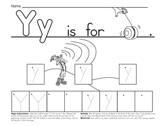 59
Yy
Page Instructions: Help the student read, “Y is for yo-yo.” Say, ”Repeat the
names of the pictures after me: yo-yo, yodel. What sound do you hear at the
beginning of each word?” Tell the student to trace the letters in the boxes, start at
the big dot. Color the page.
Activity: Play this game. Line up students at the back of the room. Say, ”I am going to say
a word. Take one step forward if the word you hear starts with the /y/ sound.“
Word List: yak, yellow, up, yawn, yesterday, tomorrow, you, me, yell, talk, young, yippee!.
.
Name
is for
 