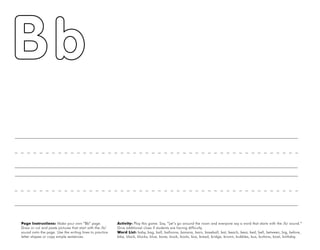 6
Page Instructions: Make your own “Bb” page.
Draw or cut and paste pictures that start with the /b/
sound onto the page. Use the writing lines to practice
letter shapes or copy simple sentences.
Activity: Play this game. Say, ”Let’s go around the room and everyone say a word that starts with the /b/ sound.“
Give additional clues if students are having difficulty.
Word List: baby, bag, ball, balloons, banana, barn, baseball, bat, beach, bear, bed, bell, between, big, before,
bike, black, blocks, blue, bone, book, boots, box, bread, bridge, brown, bubbles, bus, buttons, boat, birthday.
 