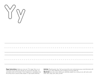 60
Page Instructions: Make your very own “Yy” page. Draw or cut
and paste pictures that start with the /y/ sound onto the page. Cut
and paste words with the letter Y from magazines or newspapers.Use
the writing lines to practice letter shapes or copy simple sentences.
Activity: Play this game. Say, ”Let’s go around the room and everyone say a word that starts with
the /y/ sound.“ Give additional clues if students are having difficulty.
Word List: yak, yarn, yawn, yellow, yes, yesterday, yippee, you, young, yo-yo, yell, yams, yard,
yeast, year, yoga, yolk, yield, yourself.
 