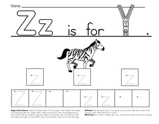 61
Zz
Page Instructions: Help the student read, “Z is for zipper.” Say, ”Repeat the names
of the pictures after me: zipper, zebra. What sound do you hear at the beginning of
each word?” Tell the student to trace the letters in the boxes, start at the big dot. Tell
the student the zebra is at the ZOO. Draw more animals at the zoo & color the page.
Activity: Play this game. Say, ”I am going to say a word. Clap your hands if the
word you hear starts with the /z/ sound. “
Word List: zoo, zebra, monkey, zero, two, zip, buttons, jacket, zone, blue, zig-zag.
.
Name
is for
 