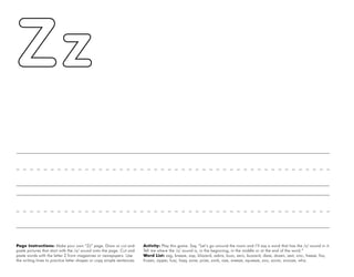 62
Page Instructions: Make your own “Zz” page. Draw or cut and
paste pictures that start with the /z/ sound onto the page. Cut and
paste words with the letter Z from magazines or newspapers. Use
the writing lines to practice letter shapes or copy simple sentences.
Activity: Play this game. Say, ”Let’s go around the room and I’ll say a word that has the /z/ sound in it.
Tell me where the /z/ sound is, in the beginning, in the middle or at the end of the word.”
Word List: zag, breeze, zap, blizzard, zebra, buzz, zero, buzzard, daze, dozen, zest, zinc, freeze, fizz,
frozen, zipper, fuzz, hazy, zone, prize, zonk, size, sneeze, squeeze, zoo, zoom, snooze, whiz.
 