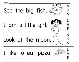 64
Page Instructions: Count the number of words in each sentence and circle the correct number.
Circle the word in the sentence that names each picture. Color the pictures.
3
4
5
3
4
5
3
4
5
3
4
5
Name
See the big fish.
I am a little girl.
Look at the moon.
I like to eat pizza.
 