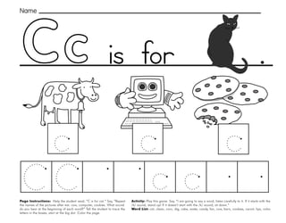 7
.
Page Instructions: Help the student read, “C is for cat.” Say, ”Repeat
the names of the pictures after me: cow, computer, cookies. What sound
do you hear at the beginning of each word?” Tell the student to trace the
letters in the boxes, start at the big dot. Color the page.
Activity: Play this game. Say, “I am going to say a word, listen carefully to it. If it starts with the
/k/ sound, stand up! If it doesn’t start with the /k/ sound, sit down.”
Word List: cat, clean, corn, dig, cake, water, candy, fan, cow, barn, cookies, carrot, lips, color.
Name
is for
 