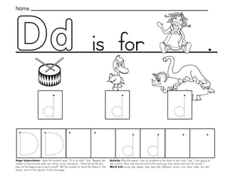9
.
Page Instructions: Help the student read, “D is for doll.” Say, ”Repeat the
names of the pictures after me: drum, duck, dinosaurs. What sound do you
hear at the beginning of each word?” Tell the student to trace the letters in the
boxes, start at the big dot. Color the page.
Activity: Play this game. Line up students at the back of the room. Say, ”I am going to
say a word. Take one step forward if the word you hear starts with the /d/ sound.“
Word List: duck, dig, apple, dog, day, fish, different, down, cow, door, desk, car, dot.
Name
is for
 