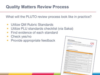 Quality Matters Review Process
What will the PLUTO review process look like in practice?
• Utilize QM Rubric Standards
• Utilize PLU standards checklist (via Sakai)
• Find evidence of each standard
• Check yes/no
• Provide appropriate feedback
 