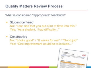 Quality Matters Review Process
What is considered “appropriate” feedback?
• Student centered
No: “I can see that you put a lot of time into this.”
Yes: “As a student, I had difficulty...”
• Constructive
No: “Looks good” / “It works for me” / “Good job”
Yes: “One improvement could be to include...”
 