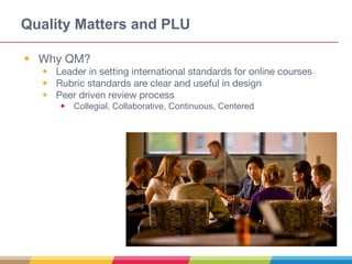 Quality Matters and PLU
• Why QM?
• Leader in setting international standards for online courses
• Rubric standards are clear and useful in design
• Peer driven review process
• Collegial, Collaborative, Continuous, Centered
 