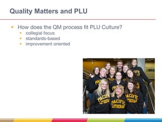 Quality Matters and PLU
• How does the QM process fit PLU Culture?
• collegial focus
• standards-based
• improvement oriented
 