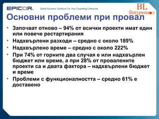 Основни проблеми при провал Започват отново  – 94%  от всички проекти имат един или повече рестартирания Надхвърлени разходи  –  средно с около  189%  Надхвърлено време  –  средно с около  222% При 74% от горните два случая е или надхвърлен бюджет или време, а при 28% от провалените проекти са и двата фактора – надхвърлени бюджет и време Проблеми с функционалността  –  средно  61%  е доставено 