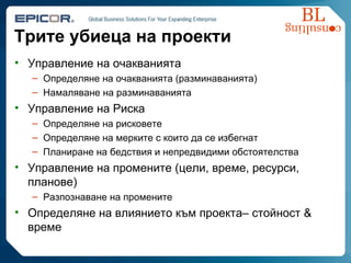 Трите убиеца на проекти Управление на очакванията Определяне на очакванията (разминаванията) Намаляване на разминаванията Управление на Риска Определяне на рисковете Определяне на мерките с които да се избегнат Планиране на бедствия и непредвидими обстоятелства Управление на промените  ( цели, време, ресурси, планове ) Разпознаване на промените Определяне на влиянието към проекта –  стойност  &  време  