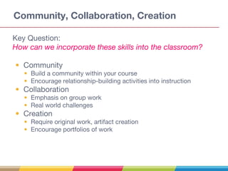 Community, Collaboration, Creation
Key Question:
How can we incorporate these skills into the classroom?
• Community
• Build a community within your course
• Encourage relationship-building activities into instruction
• Collaboration
• Emphasis on group work
• Real world challenges
• Creation
• Require original work, artifact creation
• Encourage portfolios of work
 