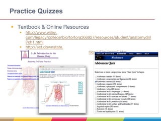 Practice Quizzes
• Textbook & Online Resources
• http://www.wiley.
com/legacy/college/bio/tortora366927/resources/student/anatomydril
l/ch1.html
• http://ect.downstate.
edu/courseware/haonline/quiz/practice/u6/quiztop6.htm
•
 
