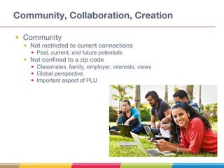 Community, Collaboration, Creation
• Community
• Not restricted to current connections
• Past, current, and future potentials
• Not confined to a zip code
• Classmates, family, employer, interests, views
• Global perspective
• Important aspect of PLU
 
