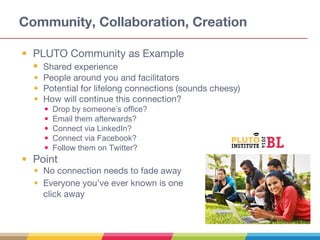 Community, Collaboration, Creation
• PLUTO Community as Example
• Shared experience
• People around you and facilitators
• Potential for lifelong connections (sounds cheesy)
• How will continue this connection?
• Drop by someone’s office?
• Email them afterwards?
• Connect via LinkedIn?
• Connect via Facebook?
• Follow them on Twitter?
• Point
• No connection needs to fade away
• Everyone you’ve ever known is one
click away
 