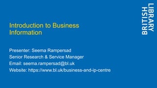 Introduction to Business
Information
Presenter: Seema Rampersad
Senior Research & Service Manager
Email: seema.rampersad@bl.uk
Website: https://www.bl.uk/business-and-ip-centre
 