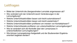 Leitfragen
§ Bildet der Unterricht die übergeordneten Lernziele angemessen ab?
§ Wie verändert sich der Unterricht durch Veränderungen in der
Lernumgebung?
§ Welche Unterrichtsaktivitäten lassen sich leicht automatisieren?
§ Welche Unterrichtsaktivitäten lassen sich leicht wiederholen?
§ Welche Unterrichtsaktivitäten profitieren am meisten von Kontaktphasen?
§ Welche Unterrichtsziele profitieren von unterschiedlichen Lernumgebungen?
§ Wie ist verändert sich die Kontrolle über den Lernprozess in
unterschiedlichen Lernumgebungen?
§ Wie können Lernergebnisse festgestellt und die Studierenden Ergebnis-
orientiert begleitet werden?
@phish108 @htwblc
 