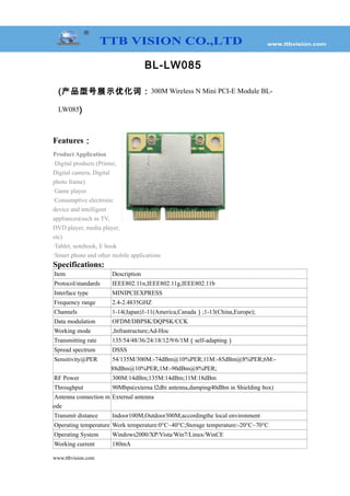 BL-LW085
(产品型号展示优化词：300M Wireless N Mini PCI-E Module BL-
LW085)
Features：
Product Application
·Digital products (Printer,
Digital camera, Digital
photo frame)
·Game player
·Consumptive electronic
device and intelligent
appliances(such as TV,
DVD player, media player,
etc)
·Tablet, notebook, E book
·Smart phone and other mobile applications
Specifications:
Item Description
Protocol/standards IEEE802.11n,IEEE802.11g,IEEE802.11b
Interface type MINIPCIEXPRESS
Frequency range 2.4-2.4835GHZ
Channels 1-14(Japan)1-11(America,Canada）;1-13(China,Europe);
Data modulation OFDM/DBPSK/DQPSK/CCK
Working mode ,Infrastructure;Ad-Hoc
Transmitting rate 135/54/48/36/24/18/12/9/6/1M（self-adapting）
Spread spectrum DSSS
Sensitivity@PER 54/135M/300M:-74dBm@10%PER;11M:-85dBm@8%PER;6M:-
88dBm@10%PER;1M:-90dBm@8%PER;
RF Power 300M:14dBm;135M:14dBm;11M:18dBm
Throughput 90Mbps(externa l2dbi antenna,damping40dBm in Shielding box)
Antenna connection m
ode
External antenna
Transmit distance Indoor100M,Outdoor300M,accordingthe local environment
Operating temperature Work temperature:0°C~40°C;Storage temperature:-20°C~70°C
Operating System Windows2000/XP/Vista/Win7/Linux/WinCE
Working current 180mA
www.ttbvision.com
 
