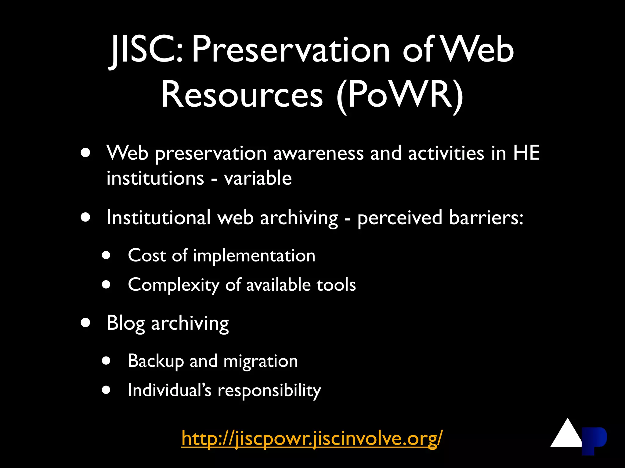 JISC: Preservation of Web
       Resources (PoWR)
•   Web preservation awareness and activities in HE
    institutions - variable

•   Institutional web archiving - perceived barriers:
    •   Cost of implementation
    •   Complexity of available tools

•   Blog archiving
    •   Backup and migration
    •   Individual’s responsibility

               http://jiscpowr.jiscinvolve.org/
 
