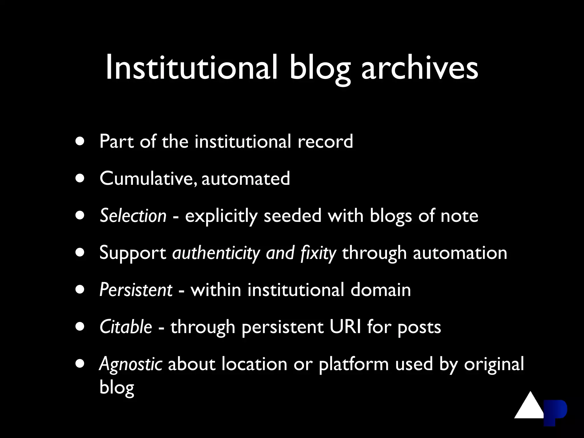Institutional blog archives

•   Part of the institutional record

•   Cumulative, automated

•   Selection - explicitly seeded with blogs of note

•   Support authenticity and ﬁxity through automation

•   Persistent - within institutional domain

•   Citable - through persistent URI for posts

•   Agnostic about location or platform used by original
    blog
 