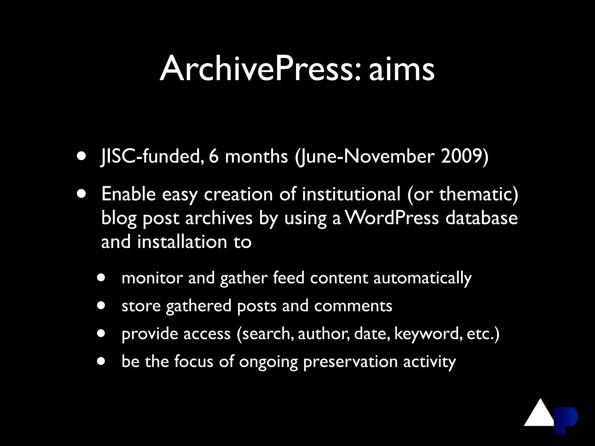 ArchivePress: aims

•   JISC-funded, 6 months (June-November 2009)

•   Enable easy creation of institutional (or thematic)
    blog post archives by using a WordPress database
    and installation to
    •   monitor and gather feed content automatically
    •   store gathered posts and comments
    •   provide access (search, author, date, keyword, etc.)
    •   be the focus of ongoing preservation activity
 
