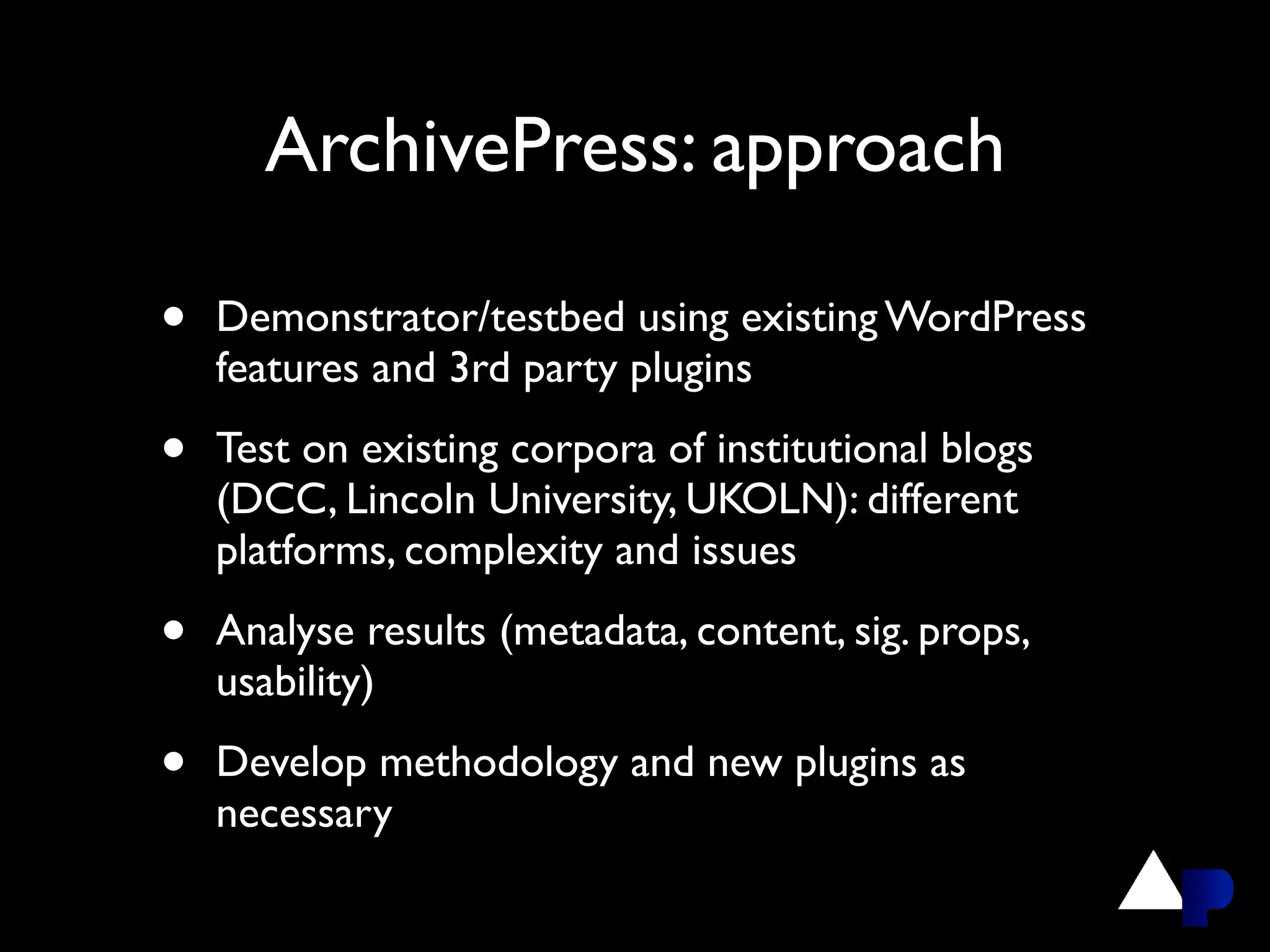 ArchivePress: approach

•   Demonstrator/testbed using existing WordPress
    features and 3rd party plugins

•   Test on existing corpora of institutional blogs
    (DCC, Lincoln University, UKOLN): different
    platforms, complexity and issues

•   Analyse results (metadata, content, sig. props,
    usability)

•   Develop methodology and new plugins as
    necessary
 
