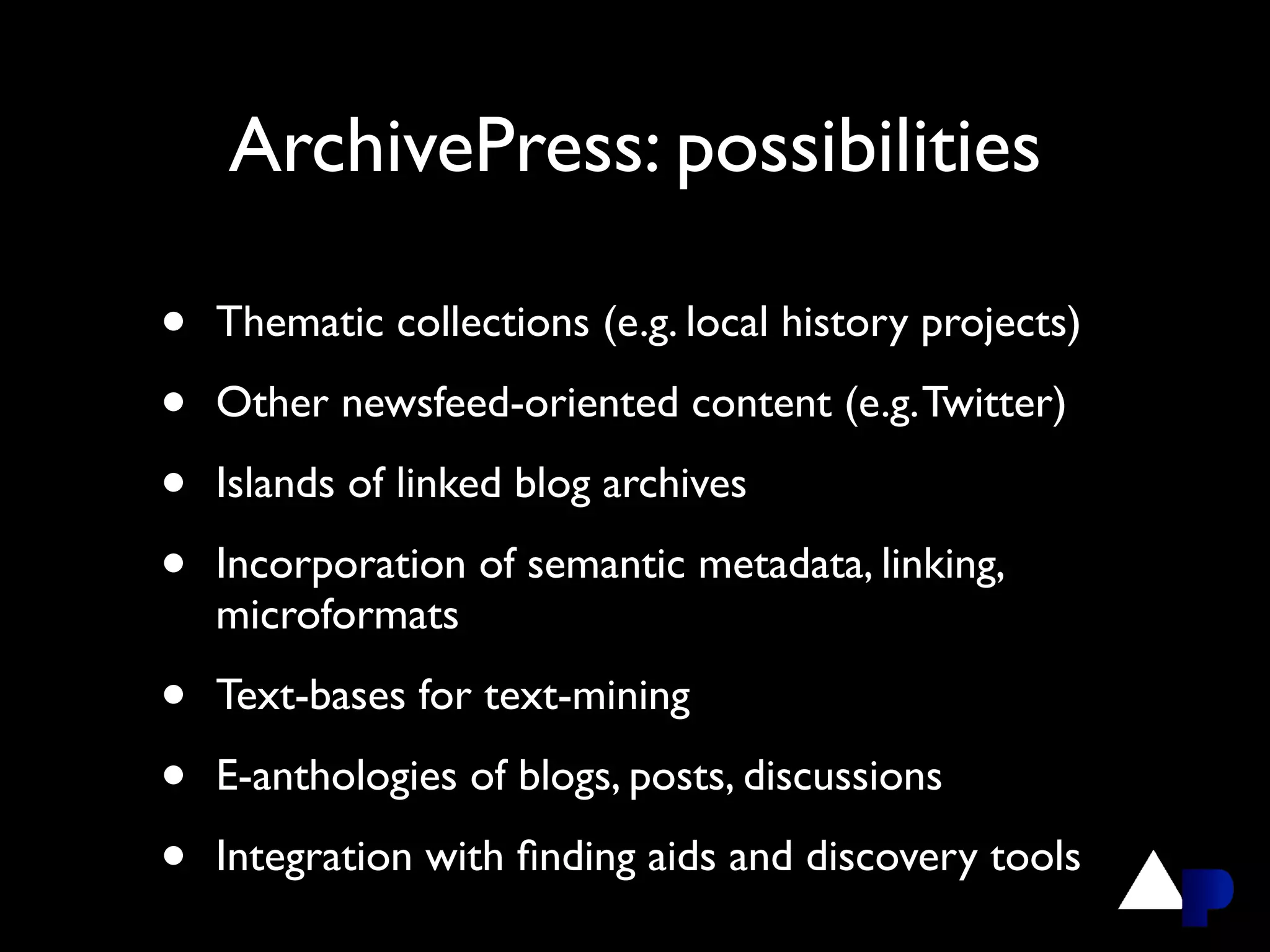ArchivePress: possibilities

•   Thematic collections (e.g. local history projects)

•   Other newsfeed-oriented content (e.g. Twitter)

•   Islands of linked blog archives

•   Incorporation of semantic metadata, linking,
    microformats

•   Text-bases for text-mining

•   E-anthologies of blogs, posts, discussions

•   Integration with ﬁnding aids and discovery tools
 
