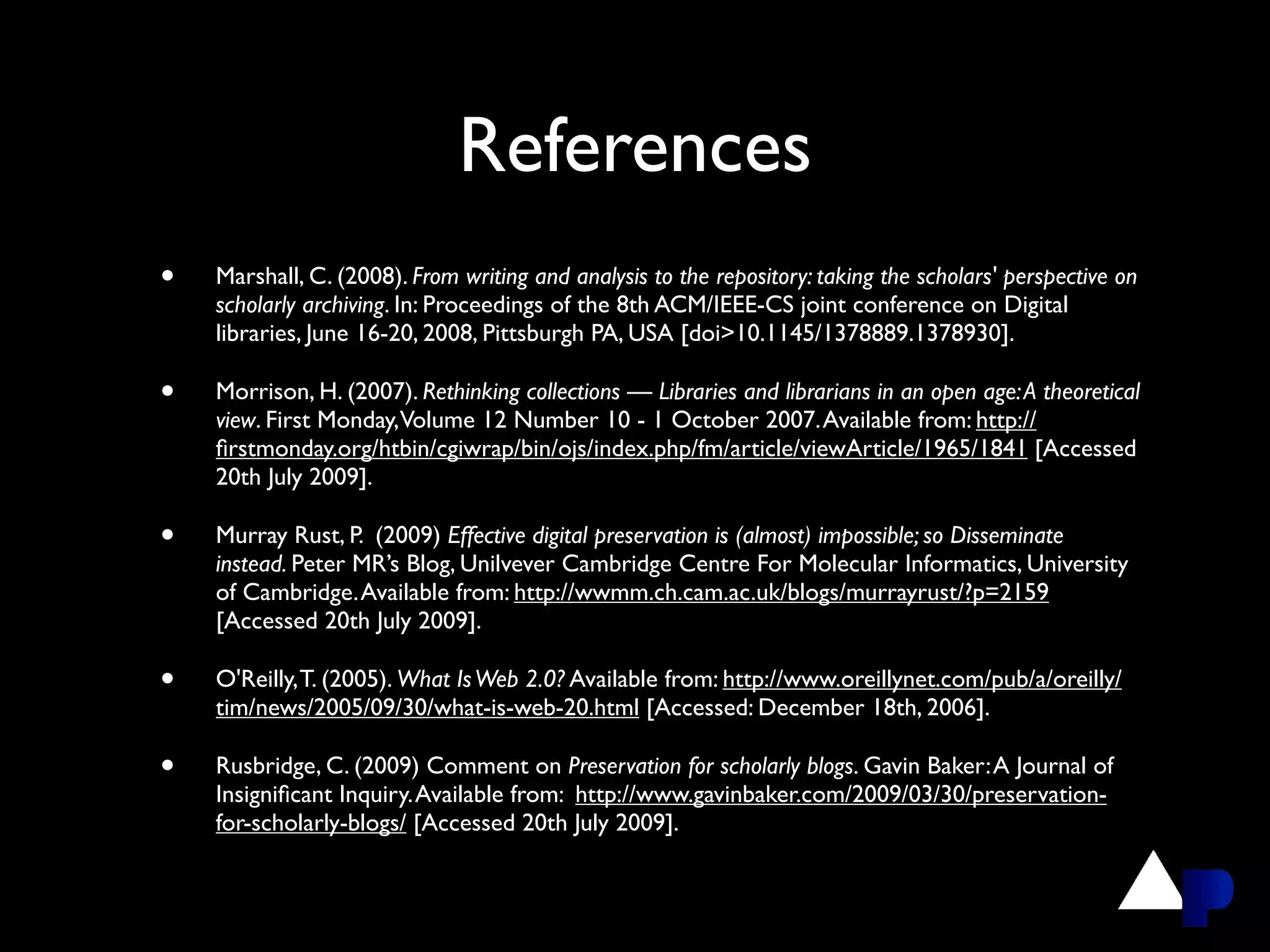 References
•   Marshall, C. (2008). From writing and analysis to the repository: taking the scholars' perspective on
    scholarly archiving. In: Proceedings of the 8th ACM/IEEE-CS joint conference on Digital
    libraries, June 16-20, 2008, Pittsburgh PA, USA [doi>10.1145/1378889.1378930].

•   Morrison, H. (2007). Rethinking collections — Libraries and librarians in an open age: A theoretical
    view. First Monday, Volume 12 Number 10 - 1 October 2007. Available from: http://
    ﬁrstmonday.org/htbin/cgiwrap/bin/ojs/index.php/fm/article/viewArticle/1965/1841 [Accessed
    20th July 2009].

•   Murray Rust, P. (2009) Effective digital preservation is (almost) impossible; so Disseminate
    instead. Peter MR’s Blog, Unilvever Cambridge Centre For Molecular Informatics, University
    of Cambridge. Available from: http://wwmm.ch.cam.ac.uk/blogs/murrayrust/?p=2159
    [Accessed 20th July 2009].

•   O'Reilly, T. (2005). What Is Web 2.0? Available from: http://www.oreillynet.com/pub/a/oreilly/
    tim/news/2005/09/30/what-is-web-20.html [Accessed: December 18th, 2006].

•   Rusbridge, C. (2009) Comment on Preservation for scholarly blogs. Gavin Baker: A Journal of
    Insigniﬁcant Inquiry. Available from: http://www.gavinbaker.com/2009/03/30/preservation-
    for-scholarly-blogs/ [Accessed 20th July 2009].
 