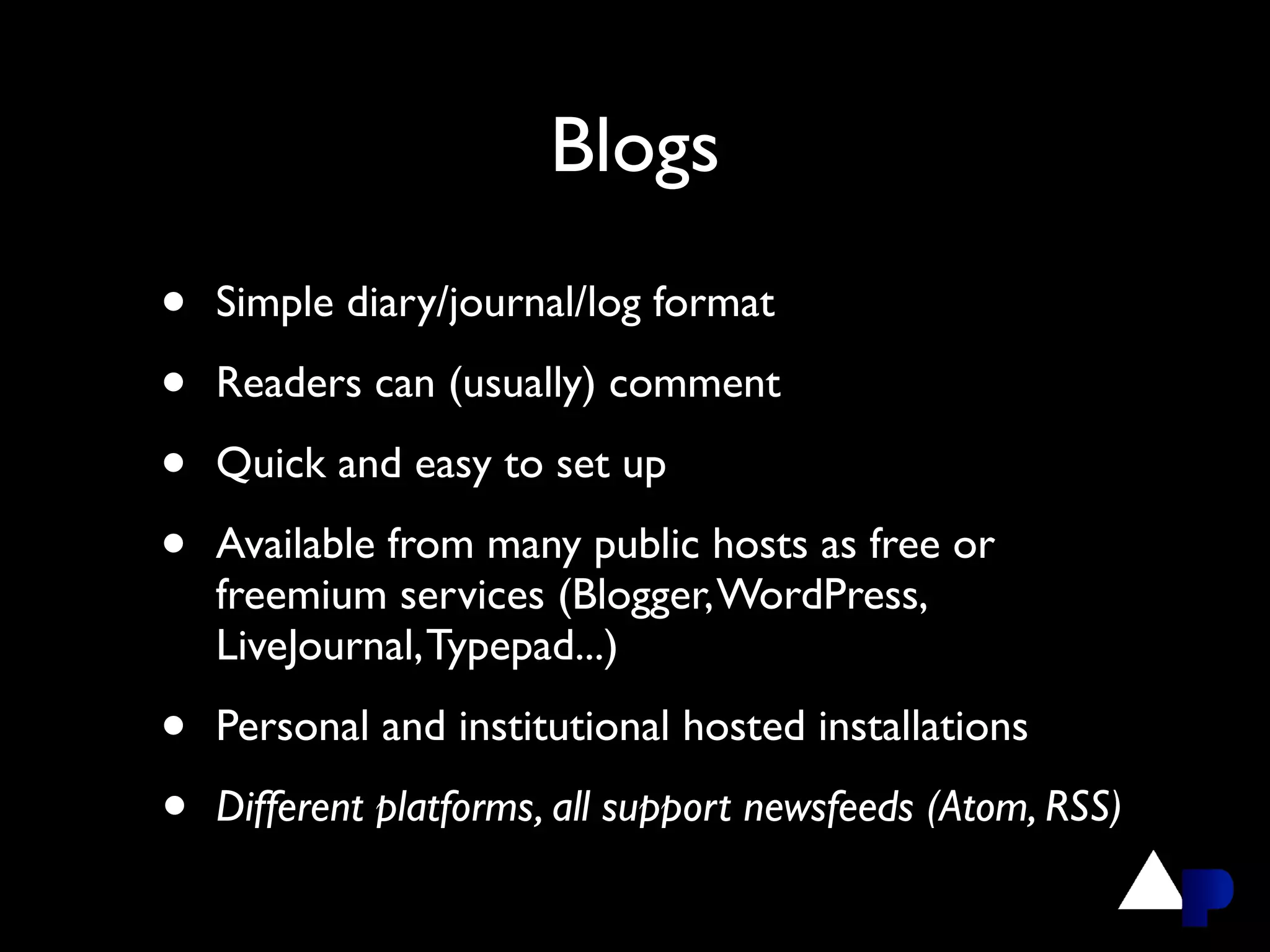 Blogs
•   Simple diary/journal/log format

•   Readers can (usually) comment

•   Quick and easy to set up

•   Available from many public hosts as free or
    freemium services (Blogger, WordPress,
    LiveJournal, Typepad...)

•   Personal and institutional hosted installations

•   Different platforms, all support newsfeeds (Atom, RSS)
 