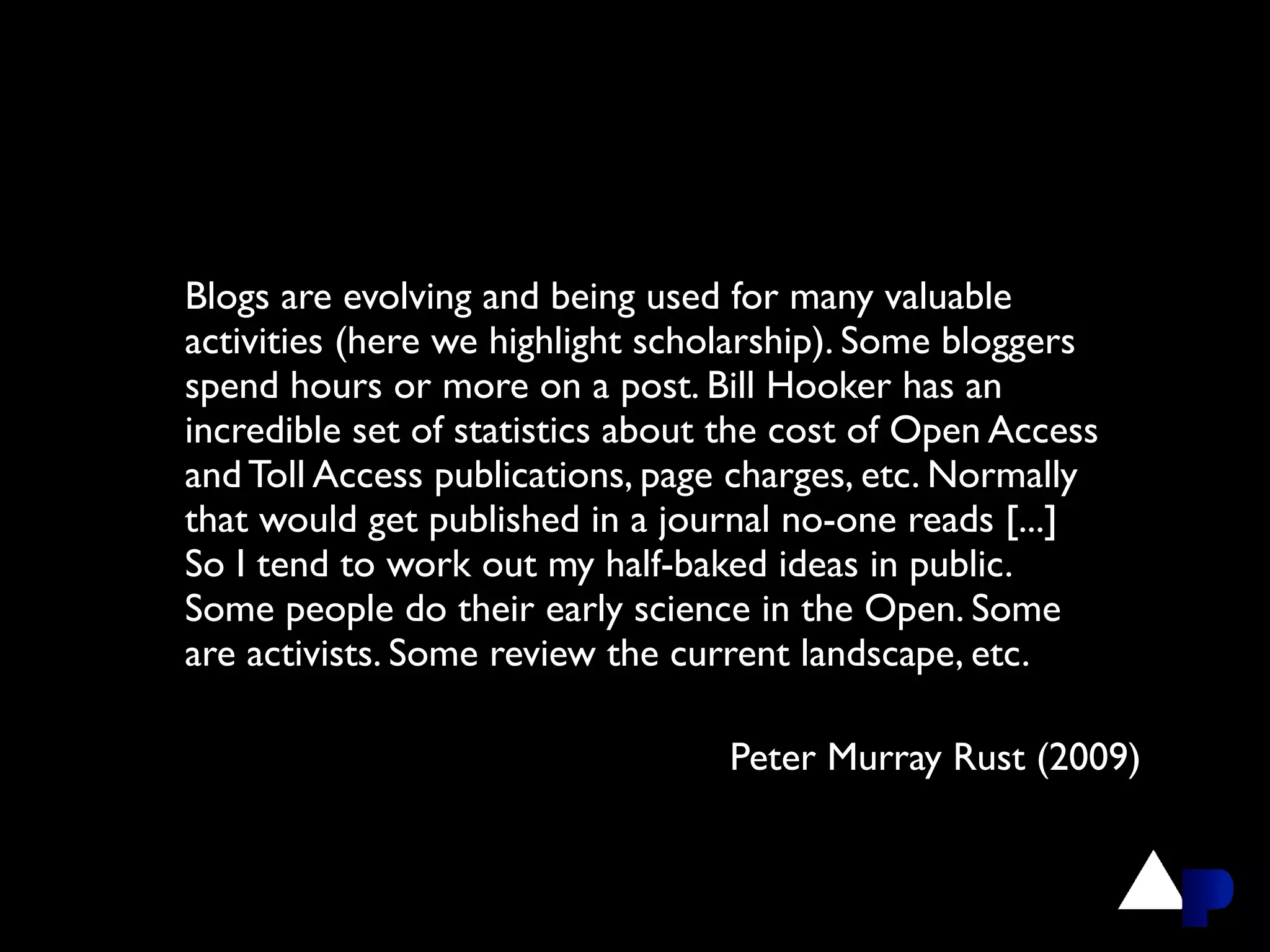 Blogs are evolving and being used for many valuable
activities (here we highlight scholarship). Some bloggers
spend hours or more on a post. Bill Hooker has an
incredible set of statistics about the cost of Open Access
and Toll Access publications, page charges, etc. Normally
that would get published in a journal no-one reads [...]
So I tend to work out my half-baked ideas in public.
Some people do their early science in the Open. Some
are activists. Some review the current landscape, etc.

                                  Peter Murray Rust (2009)
 