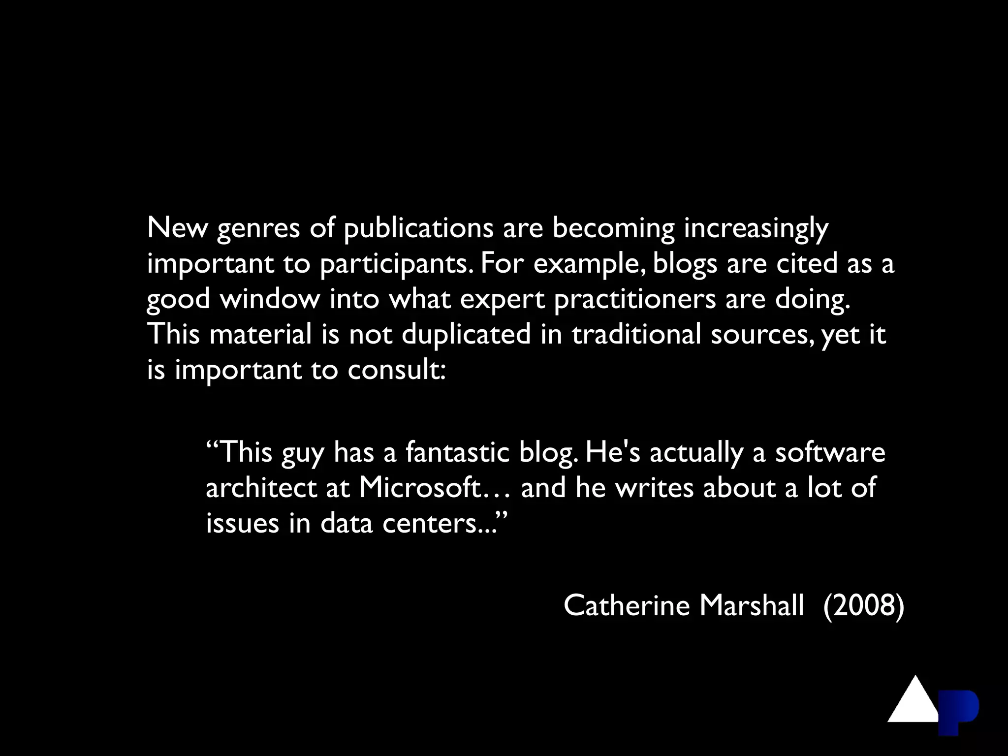 New genres of publications are becoming increasingly
important to participants. For example, blogs are cited as a
good window into what expert practitioners are doing.
This material is not duplicated in traditional sources, yet it
is important to consult:

    “This guy has a fantastic blog. He's actually a software
    architect at Microsoft… and he writes about a lot of
    issues in data centers...”

                                  Catherine Marshall (2008)
 