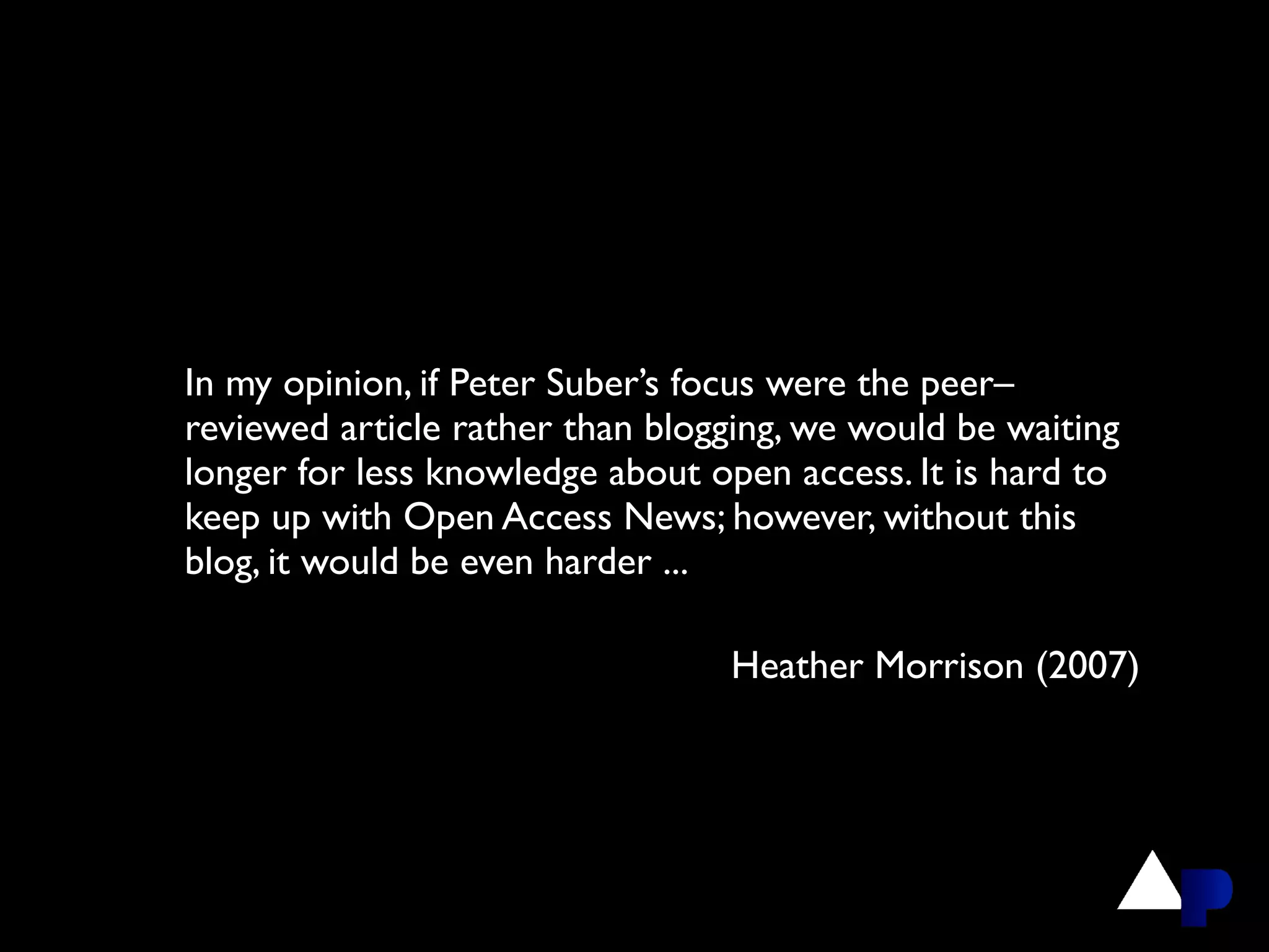 In my opinion, if Peter Suber’s focus were the peer–
reviewed article rather than blogging, we would be waiting
longer for less knowledge about open access. It is hard to
keep up with Open Access News; however, without this
blog, it would be even harder ...

                                 Heather Morrison (2007)
 