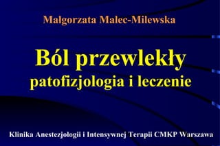 Małgorzata Malec-Milewska 
Ból przewlekły 
patofizjologia i leczenie 
Klinika Anestezjologii i Intensywnej Terapii CMKP Warszawa 
 
